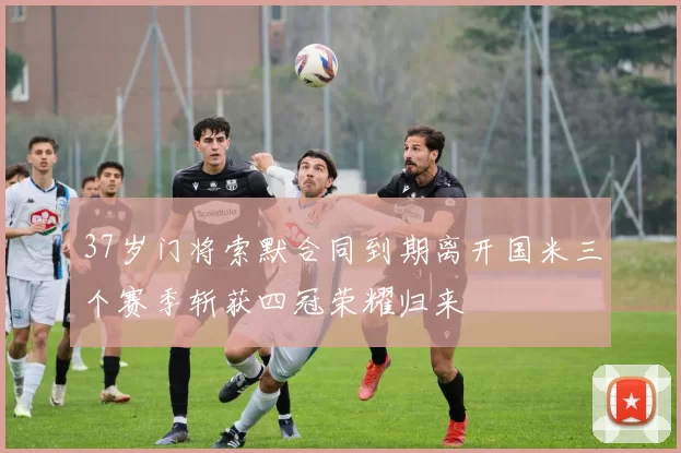 37岁门将索默合同到期离开国米三个赛季斩获四冠荣耀归来
